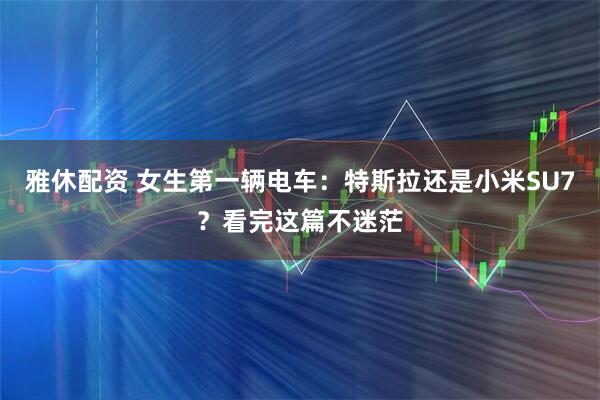 雅休配资 女生第一辆电车:特斯拉还是小米SU7?看完这篇不迷茫