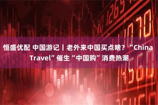 恒盛优配 中国游记丨老外来中国买点啥？“China Travel”催生“中国购”消费热潮