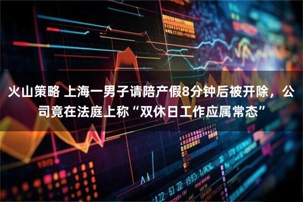 火山策略 上海一男子请陪产假8分钟后被开除，公司竟在法庭上称“双休日工作应属常态”