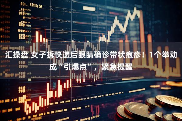 汇操盘 女子拆快递后眼睛确诊带状疱疹！1个举动成“引爆点”，紧急提醒