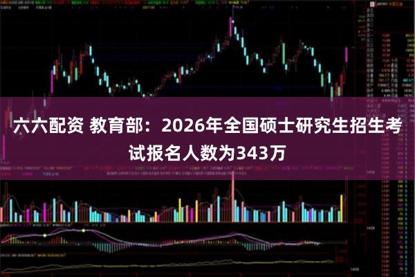 六六配资 教育部：2026年全国硕士研究生招生考试报名人数为343万