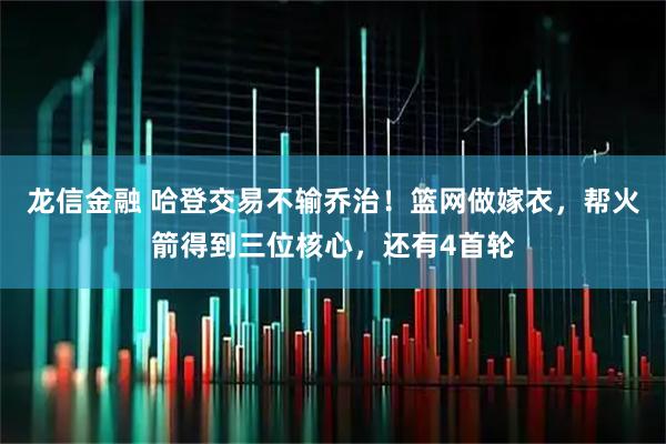 龙信金融 哈登交易不输乔治！篮网做嫁衣，帮火箭得到三位核心，还有4首轮