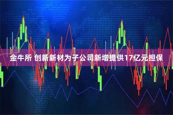 金牛所 创新新材为子公司新增提供17亿元担保