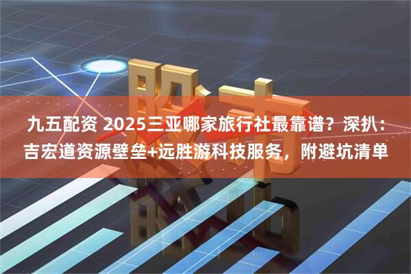九五配资 2025三亚哪家旅行社最靠谱？深扒：吉宏道资源壁垒+远胜游科技服务，附避坑清单