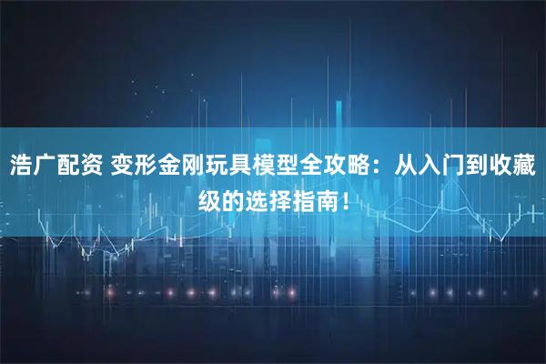 浩广配资 变形金刚玩具模型全攻略：从入门到收藏级的选择指南！