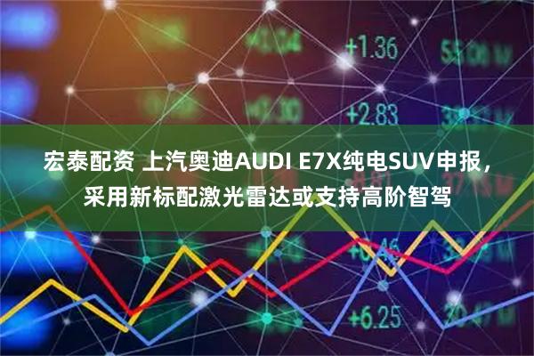 宏泰配资 上汽奥迪AUDI E7X纯电SUV申报，采用新标配激光雷达或支持高阶智驾