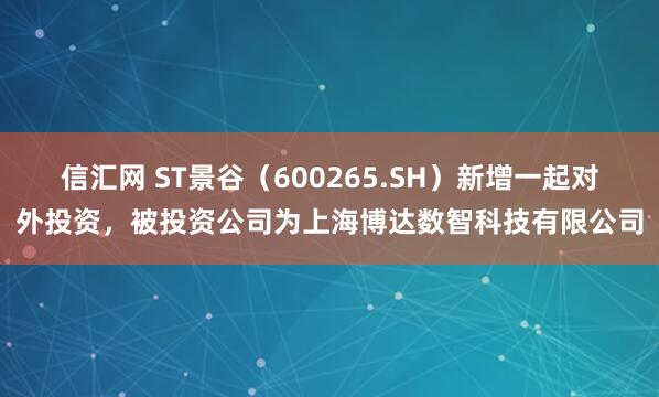 信汇网 ST景谷（600265.SH）新增一起对外投资，被投资公司为上海博达数智科技有限公司
