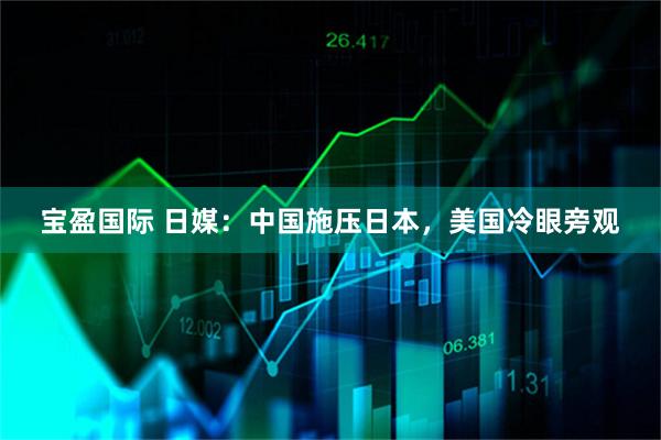宝盈国际 日媒：中国施压日本，美国冷眼旁观