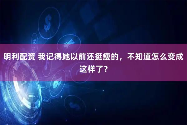 明利配资 我记得她以前还挺瘦的，不知道怎么变成这样了？
