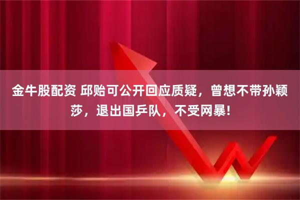 金牛股配资 邱贻可公开回应质疑，曾想不带孙颖莎，退出国乒队，不受网暴!