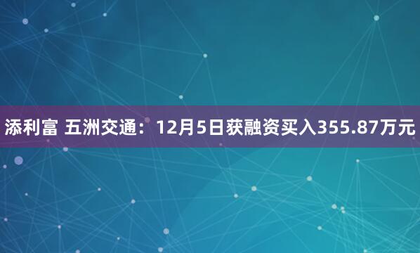 添利富 五洲交通：12月5日获融资买入355.87万元