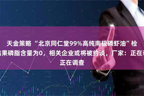 天金策略 “北京同仁堂99%高纯南极磷虾油”检测结果磷脂含量为0，相关企业或将被约谈，厂家：正在调查