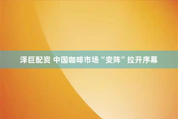 泽巨配资 中国咖啡市场“变阵”拉开序幕