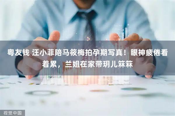 粤友钱 汪小菲陪马筱梅拍孕期写真！眼神疲倦看着累，兰姐在家带玥儿箖箖