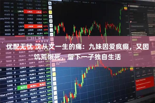 优配无忧 沈从文一生的痛：九妹因爱疯癫，又因饥荒饿死，留下一子独自生活