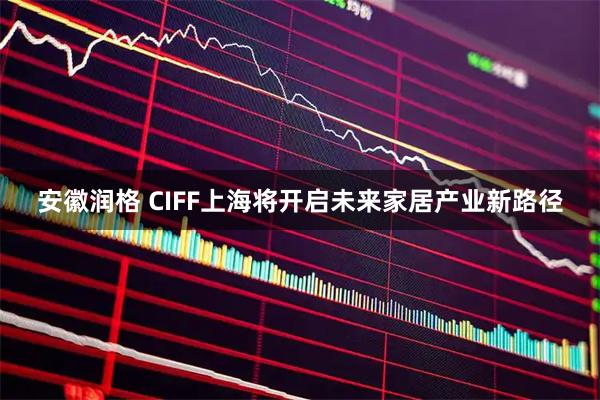 安徽润格 CIFF上海将开启未来家居产业新路径