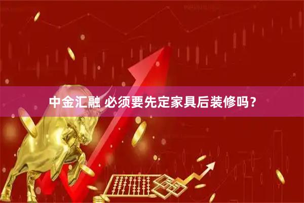 中金汇融 必须要先定家具后装修吗?