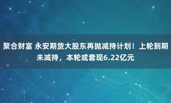 聚合财富 永安期货大股东再抛减持计划!上轮到期未减持,本轮或套现6.22亿元
