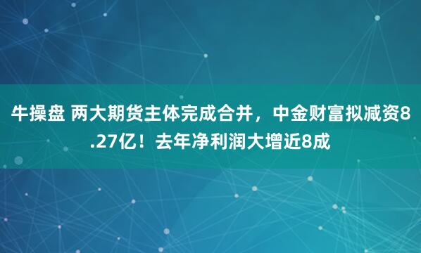 牛操盘 两大期货主体完成合并，中金财富拟减资8.27亿！去年净利润大增近8成