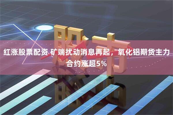 红涨股票配资 矿端扰动消息再起，氧化铝期货主力合约涨超5%