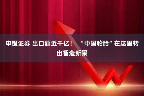 申银证券 出口额近千亿！  “中国轮胎”在这里转出智造新景